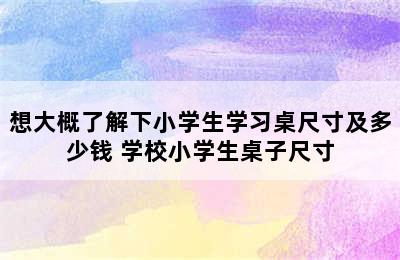 想大概了解下小学生学习桌尺寸及多少钱 学校小学生桌子尺寸